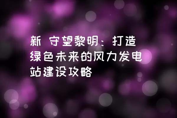 新 守望黎明：打造绿色未来的风力发电站建设攻略